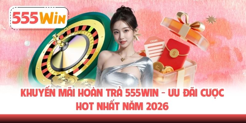 Khuyến Mãi Hoàn Trả 555WIN - Ưu Đãi Cược Hot Nhất Năm 2026